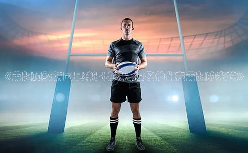 米兰体育下载地址百度网盘企业版《英超顶级韩国足球运动员：探秘他们在英超的光芒》