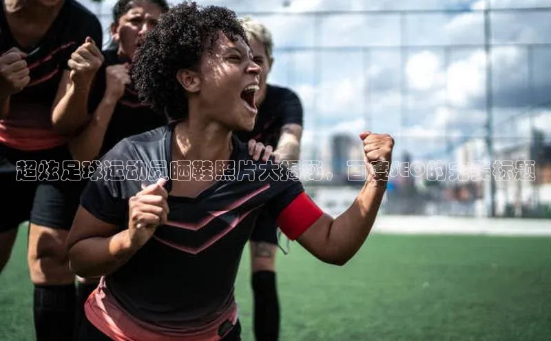 米兰·全站app登录app遥望科技超炫足球运动员晒鞋照片大揭秘，百度SEO的完美标题