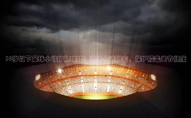 米兰体育全站app官网每日互动10岁以下足球小将护腿攻略：选择合适腿套，保护膝盖关节健康