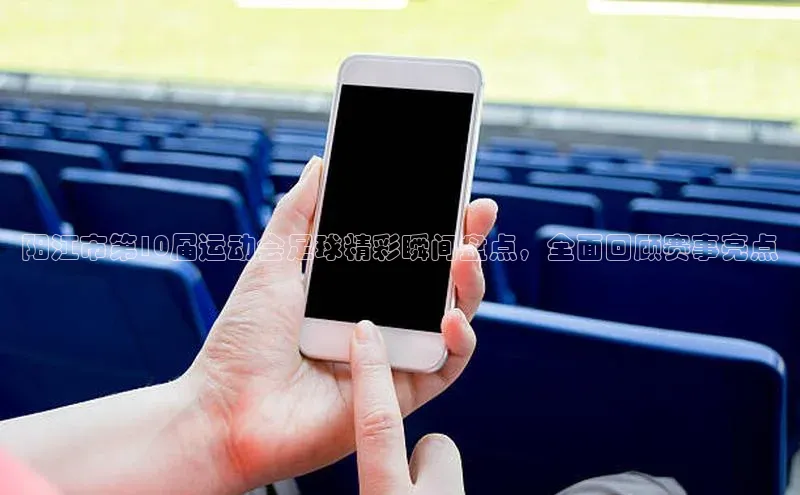 米兰app官网登录字节跳动阳江市第10届运动会足球精彩瞬间盘点，全面回顾赛事亮点