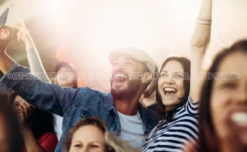 米兰app官方app下载百度集团《铜陵地区有哪些职业足球运动员？铜陵足球运动员的人才分布情况》