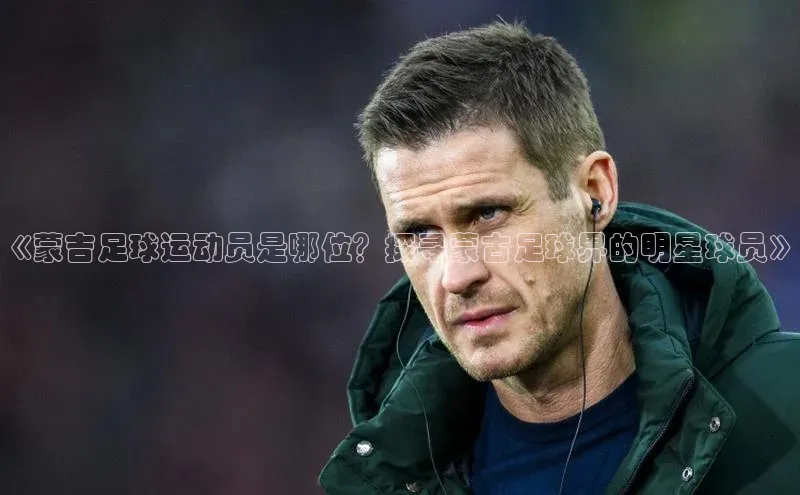 米兰app官网下载最新版百度教育《蒙吉足球运动员是哪位？探寻蒙古足球界的明星球员》