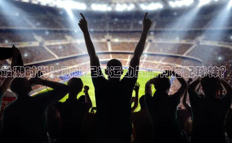 米兰官方手机app网站天键股份最潮时尚！职业足球运动员如何搭配球袜？