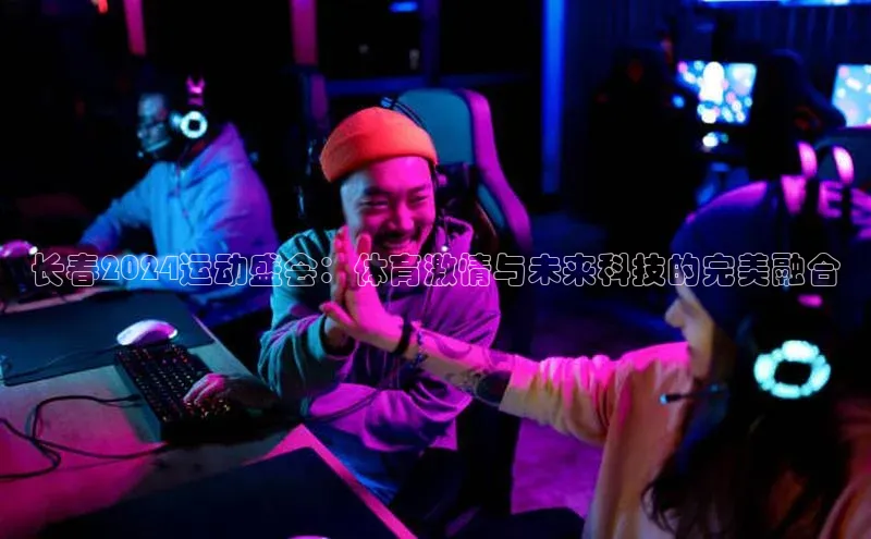 米兰体育全站百度人工翻译长春2024运动盛会：体育激情与未来科技的完美融合