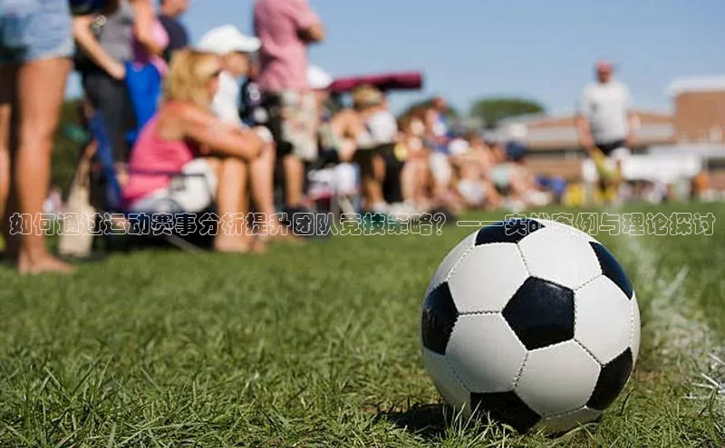 如何通过运动赛事分析提升团队竞技策略？——实战案例与理论探讨