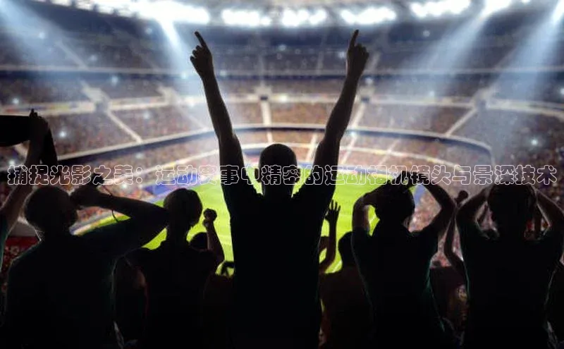 捕捉光影之美：运动赛事中精密的运动相机镜头与景深技术