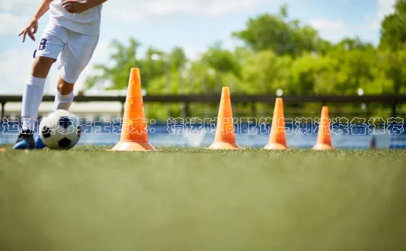 运动赛事男士装束：精选时尚配饰与潮流装备推荐